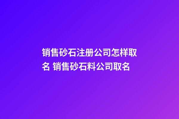 销售砂石注册公司怎样取名 销售砂石料公司取名
